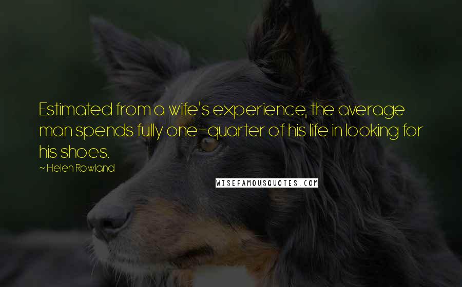 Helen Rowland Quotes: Estimated from a wife's experience, the average man spends fully one-quarter of his life in looking for his shoes.