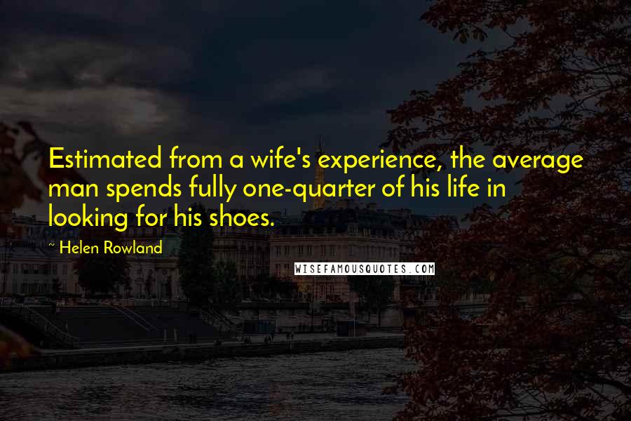 Helen Rowland Quotes: Estimated from a wife's experience, the average man spends fully one-quarter of his life in looking for his shoes.