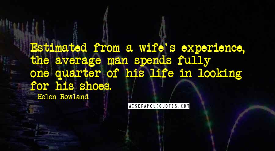 Helen Rowland Quotes: Estimated from a wife's experience, the average man spends fully one-quarter of his life in looking for his shoes.