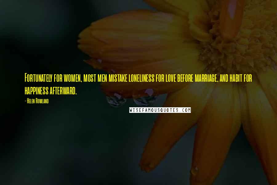 Helen Rowland Quotes: Fortunately for women, most men mistake loneliness for love before marriage, and habit for happiness afterward.