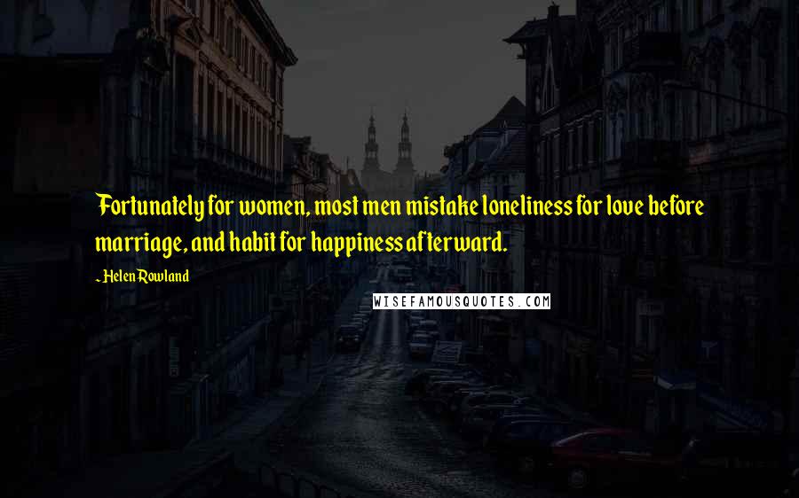 Helen Rowland Quotes: Fortunately for women, most men mistake loneliness for love before marriage, and habit for happiness afterward.