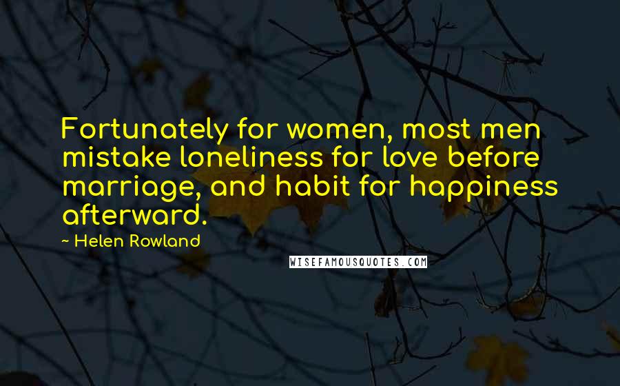 Helen Rowland Quotes: Fortunately for women, most men mistake loneliness for love before marriage, and habit for happiness afterward.