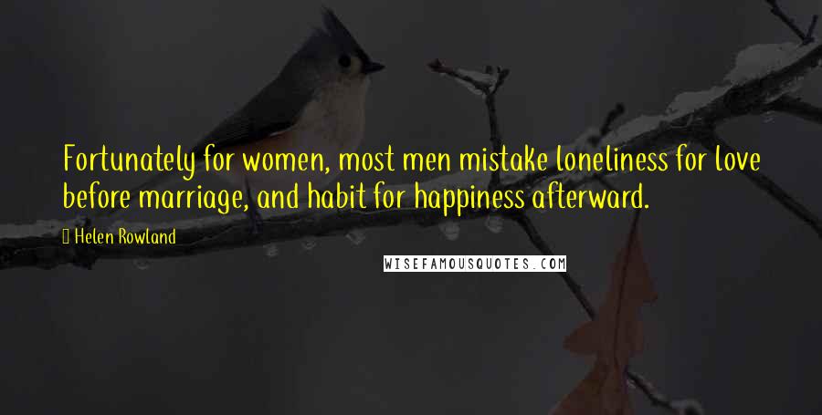 Helen Rowland Quotes: Fortunately for women, most men mistake loneliness for love before marriage, and habit for happiness afterward.