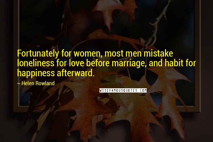 Helen Rowland Quotes: Fortunately for women, most men mistake loneliness for love before marriage, and habit for happiness afterward.