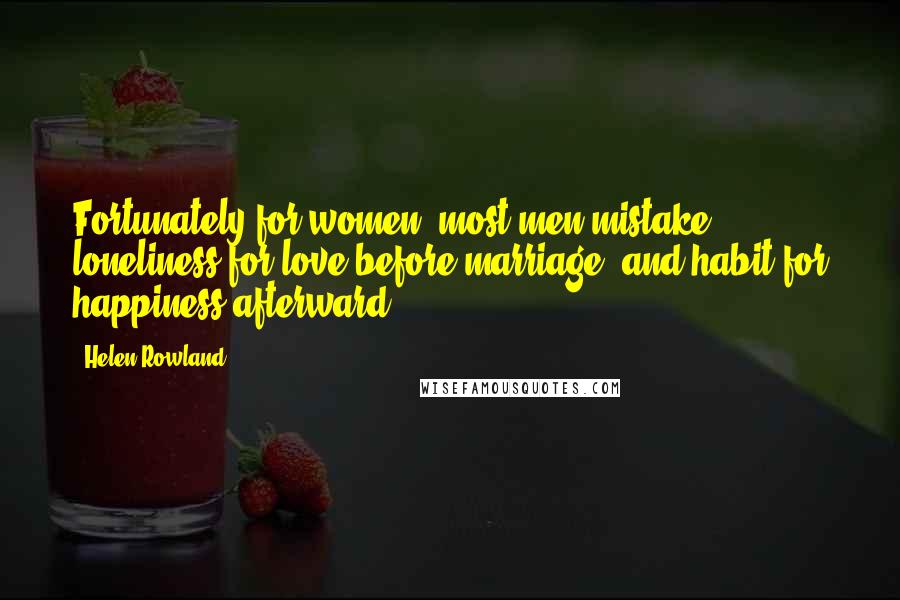 Helen Rowland Quotes: Fortunately for women, most men mistake loneliness for love before marriage, and habit for happiness afterward.