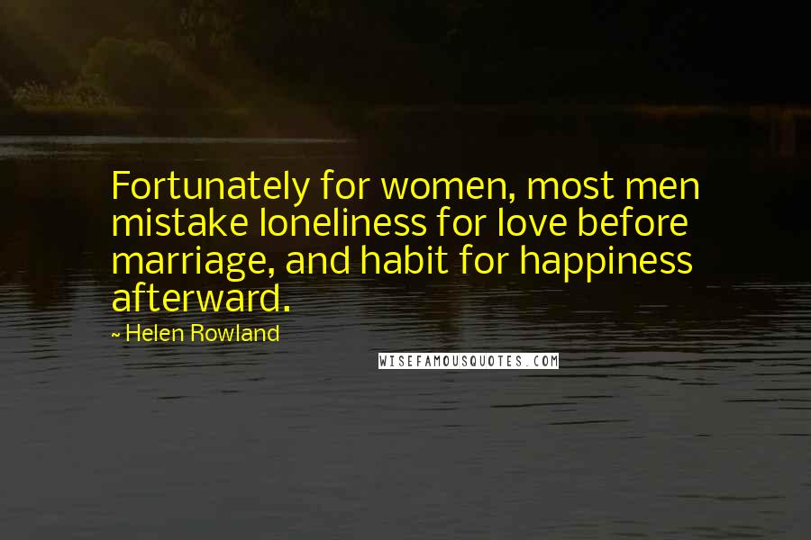 Helen Rowland Quotes: Fortunately for women, most men mistake loneliness for love before marriage, and habit for happiness afterward.