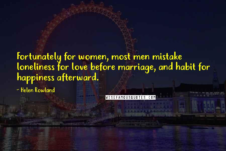 Helen Rowland Quotes: Fortunately for women, most men mistake loneliness for love before marriage, and habit for happiness afterward.