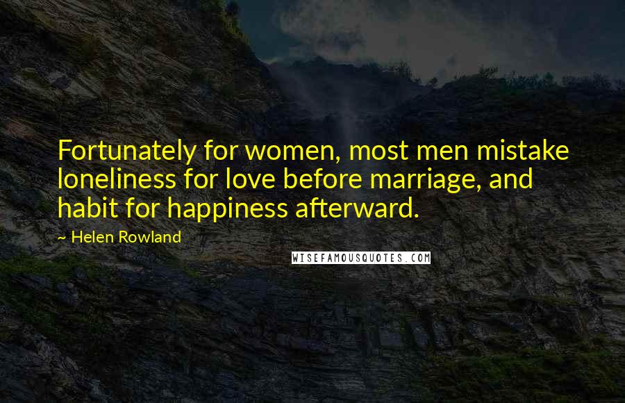 Helen Rowland Quotes: Fortunately for women, most men mistake loneliness for love before marriage, and habit for happiness afterward.