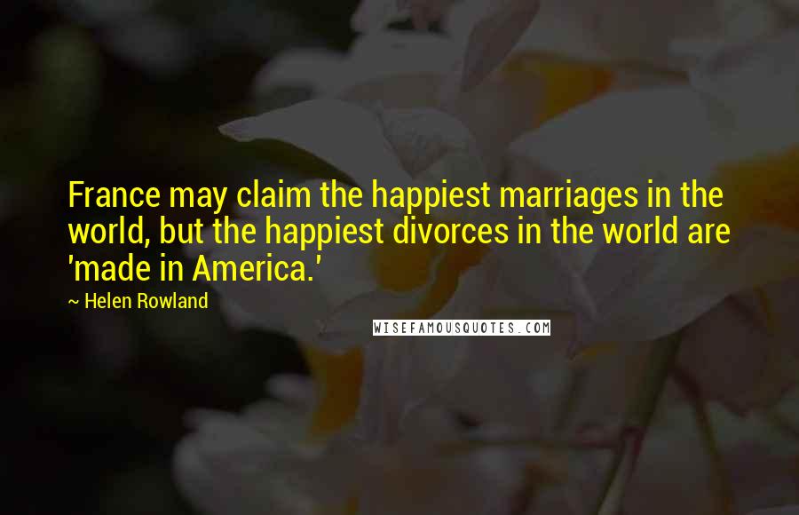 Helen Rowland Quotes: France may claim the happiest marriages in the world, but the happiest divorces in the world are 'made in America.'