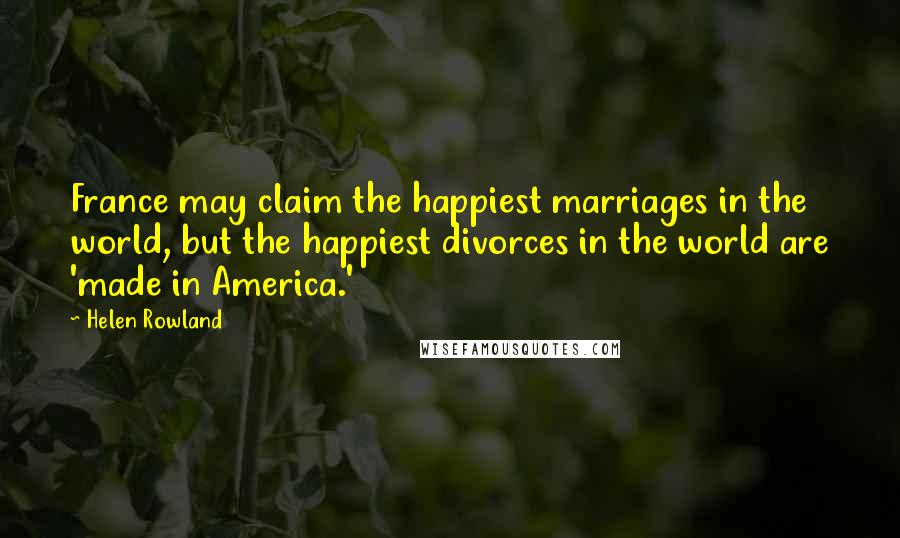 Helen Rowland Quotes: France may claim the happiest marriages in the world, but the happiest divorces in the world are 'made in America.'