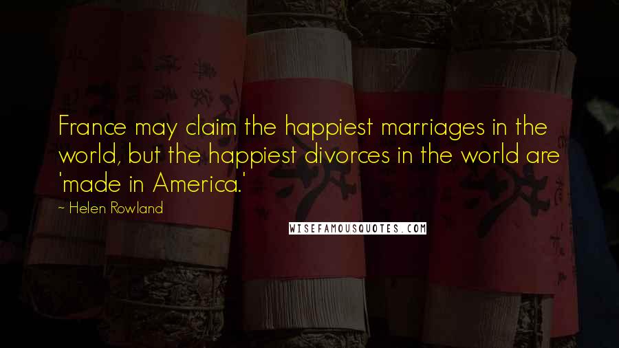 Helen Rowland Quotes: France may claim the happiest marriages in the world, but the happiest divorces in the world are 'made in America.'