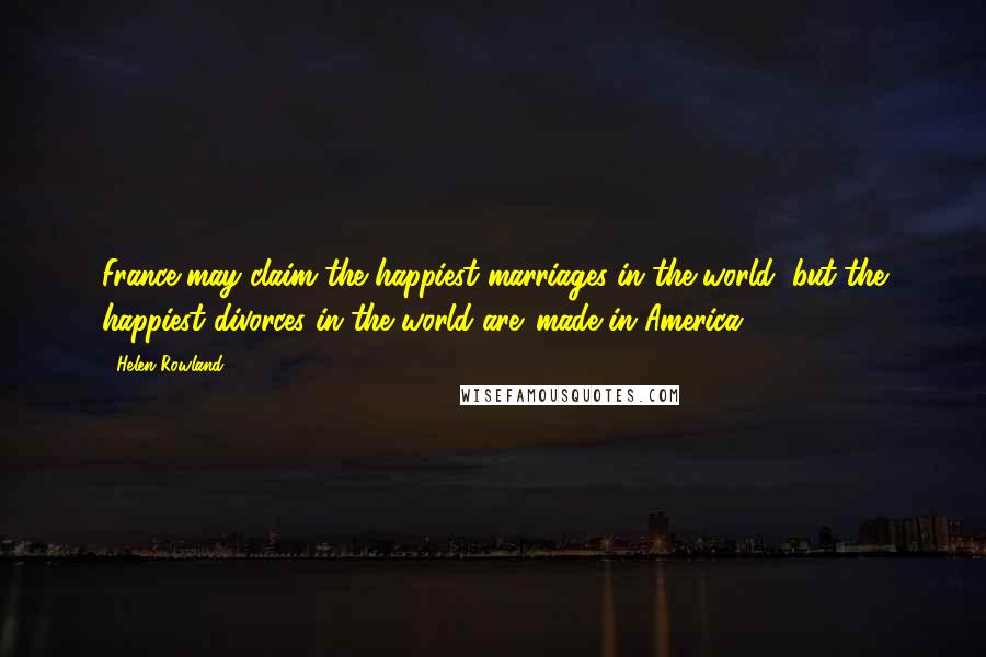 Helen Rowland Quotes: France may claim the happiest marriages in the world, but the happiest divorces in the world are 'made in America.'