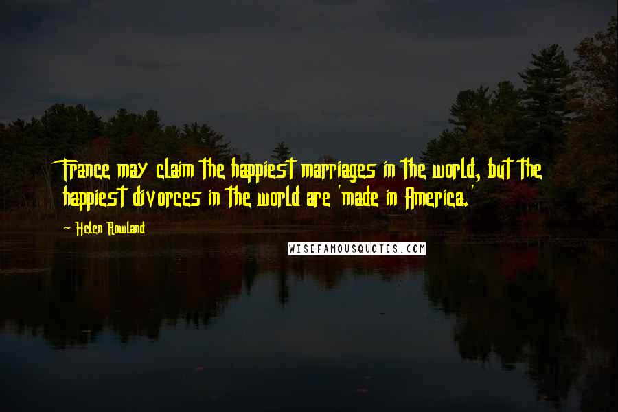 Helen Rowland Quotes: France may claim the happiest marriages in the world, but the happiest divorces in the world are 'made in America.'