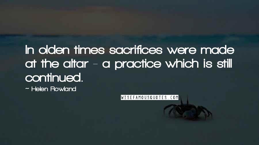 Helen Rowland Quotes: In olden times sacrifices were made at the altar - a practice which is still continued.