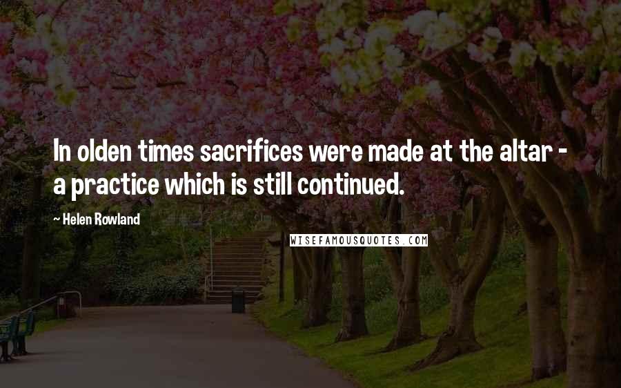 Helen Rowland Quotes: In olden times sacrifices were made at the altar - a practice which is still continued.