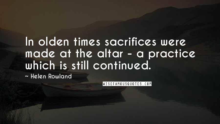 Helen Rowland Quotes: In olden times sacrifices were made at the altar - a practice which is still continued.