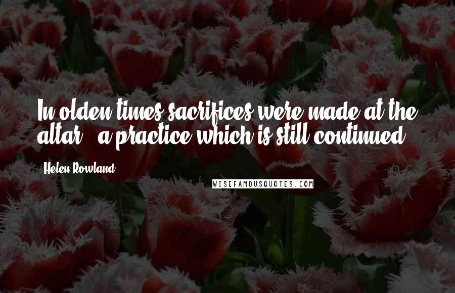 Helen Rowland Quotes: In olden times sacrifices were made at the altar - a practice which is still continued.