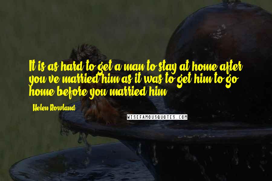 Helen Rowland Quotes: It is as hard to get a man to stay at home after you've married him as it was to get him to go home before you married him.