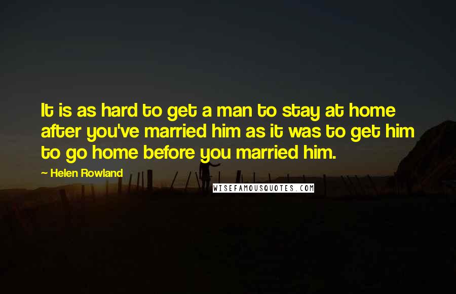 Helen Rowland Quotes: It is as hard to get a man to stay at home after you've married him as it was to get him to go home before you married him.