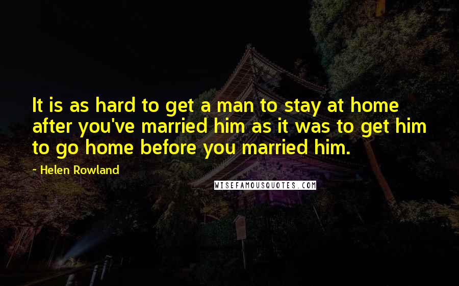 Helen Rowland Quotes: It is as hard to get a man to stay at home after you've married him as it was to get him to go home before you married him.