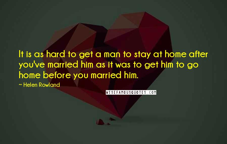 Helen Rowland Quotes: It is as hard to get a man to stay at home after you've married him as it was to get him to go home before you married him.