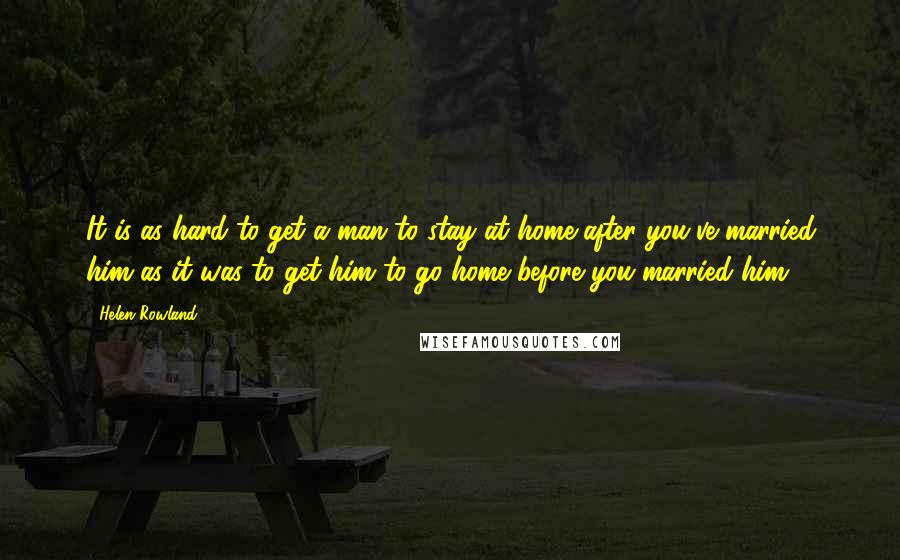 Helen Rowland Quotes: It is as hard to get a man to stay at home after you've married him as it was to get him to go home before you married him.