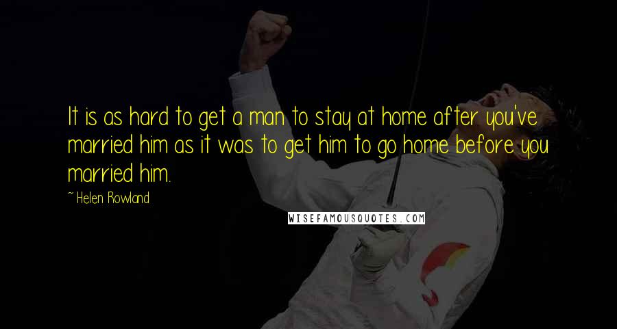 Helen Rowland Quotes: It is as hard to get a man to stay at home after you've married him as it was to get him to go home before you married him.