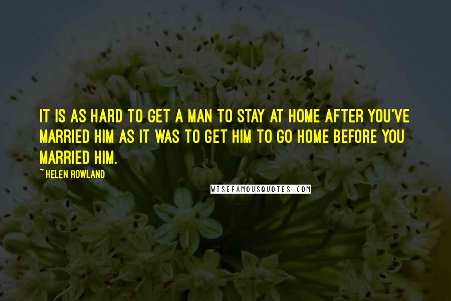 Helen Rowland Quotes: It is as hard to get a man to stay at home after you've married him as it was to get him to go home before you married him.