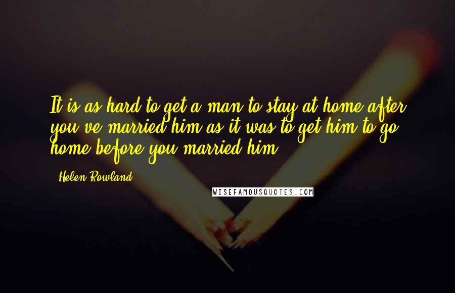 Helen Rowland Quotes: It is as hard to get a man to stay at home after you've married him as it was to get him to go home before you married him.