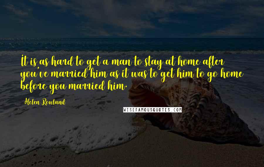 Helen Rowland Quotes: It is as hard to get a man to stay at home after you've married him as it was to get him to go home before you married him.