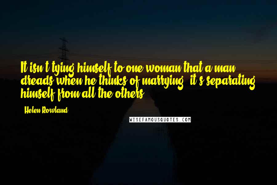 Helen Rowland Quotes: It isn't tying himself to one woman that a man dreads when he thinks of marrying; it's separating himself from all the others.