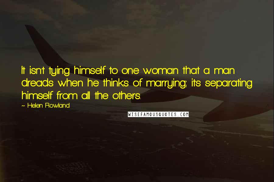 Helen Rowland Quotes: It isn't tying himself to one woman that a man dreads when he thinks of marrying; it's separating himself from all the others.
