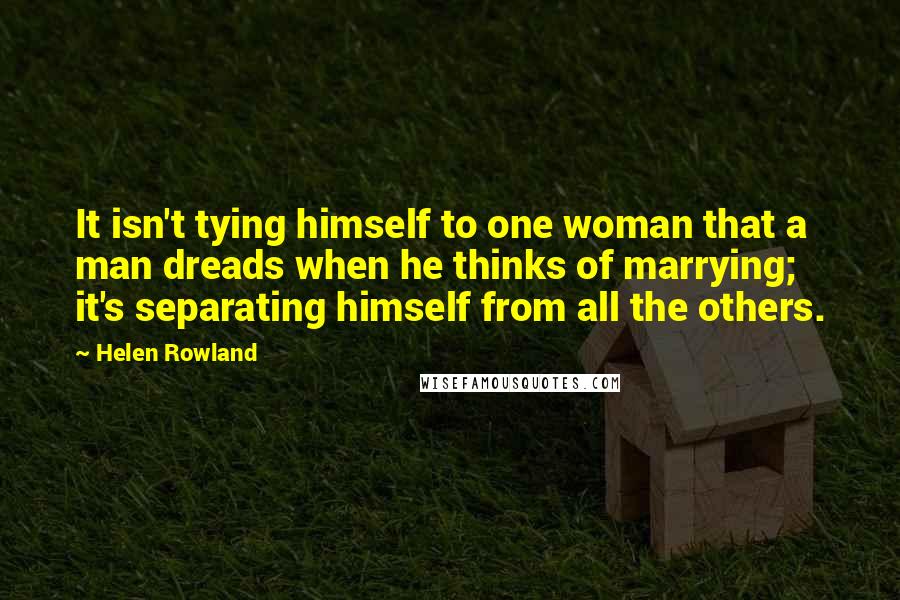 Helen Rowland Quotes: It isn't tying himself to one woman that a man dreads when he thinks of marrying; it's separating himself from all the others.