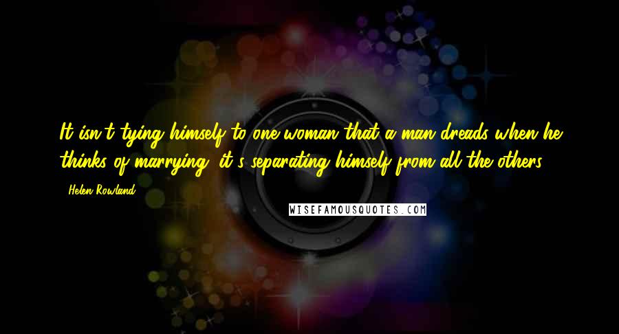 Helen Rowland Quotes: It isn't tying himself to one woman that a man dreads when he thinks of marrying; it's separating himself from all the others.