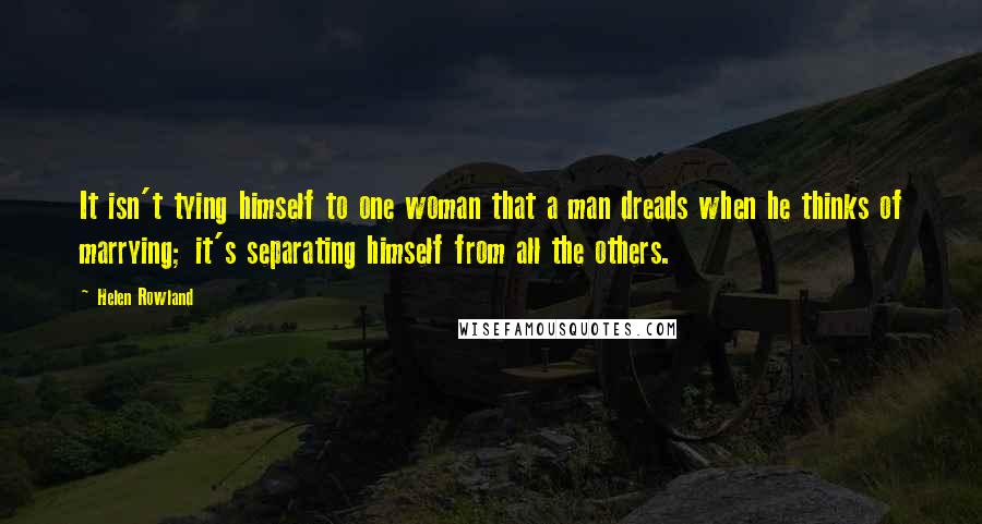 Helen Rowland Quotes: It isn't tying himself to one woman that a man dreads when he thinks of marrying; it's separating himself from all the others.