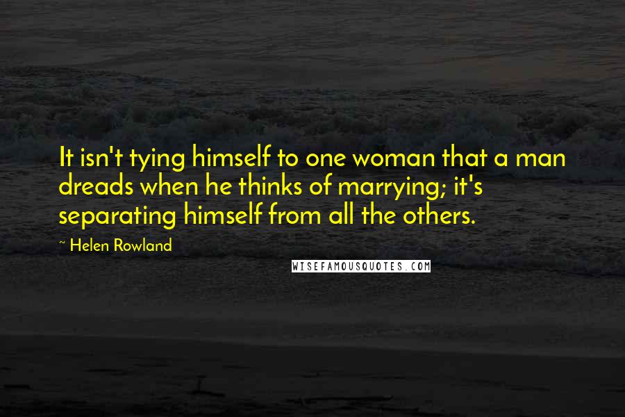 Helen Rowland Quotes: It isn't tying himself to one woman that a man dreads when he thinks of marrying; it's separating himself from all the others.