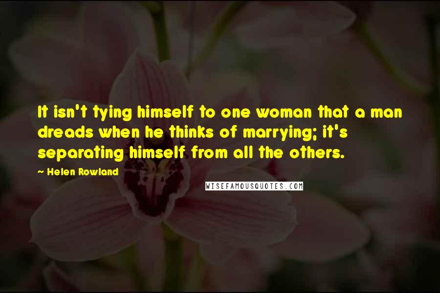 Helen Rowland Quotes: It isn't tying himself to one woman that a man dreads when he thinks of marrying; it's separating himself from all the others.