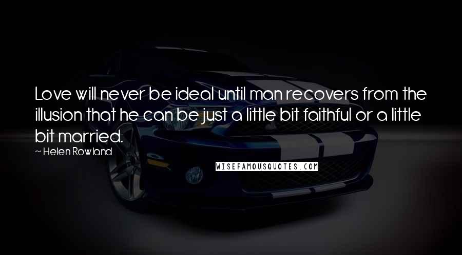 Helen Rowland Quotes: Love will never be ideal until man recovers from the illusion that he can be just a little bit faithful or a little bit married.