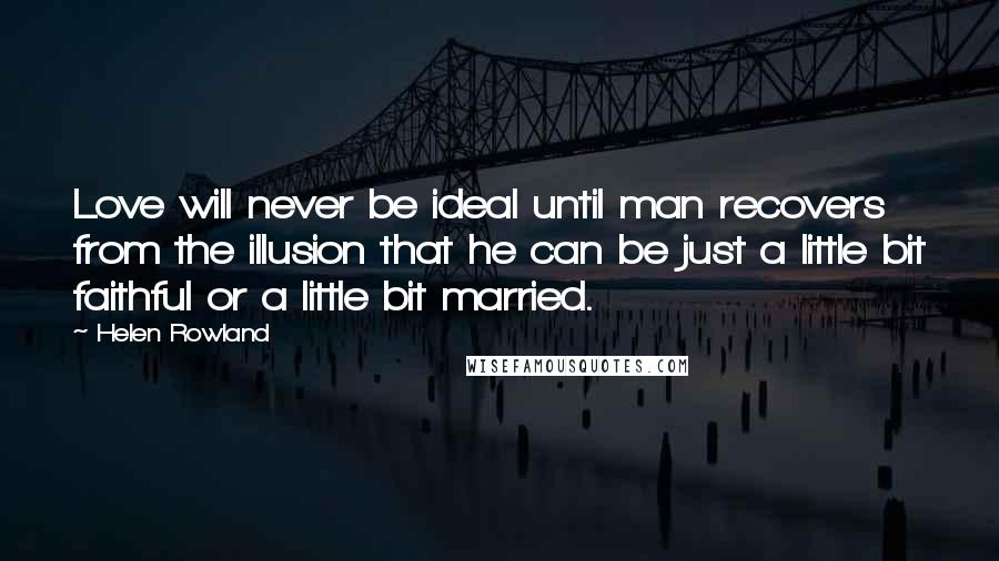 Helen Rowland Quotes: Love will never be ideal until man recovers from the illusion that he can be just a little bit faithful or a little bit married.