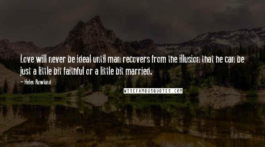 Helen Rowland Quotes: Love will never be ideal until man recovers from the illusion that he can be just a little bit faithful or a little bit married.