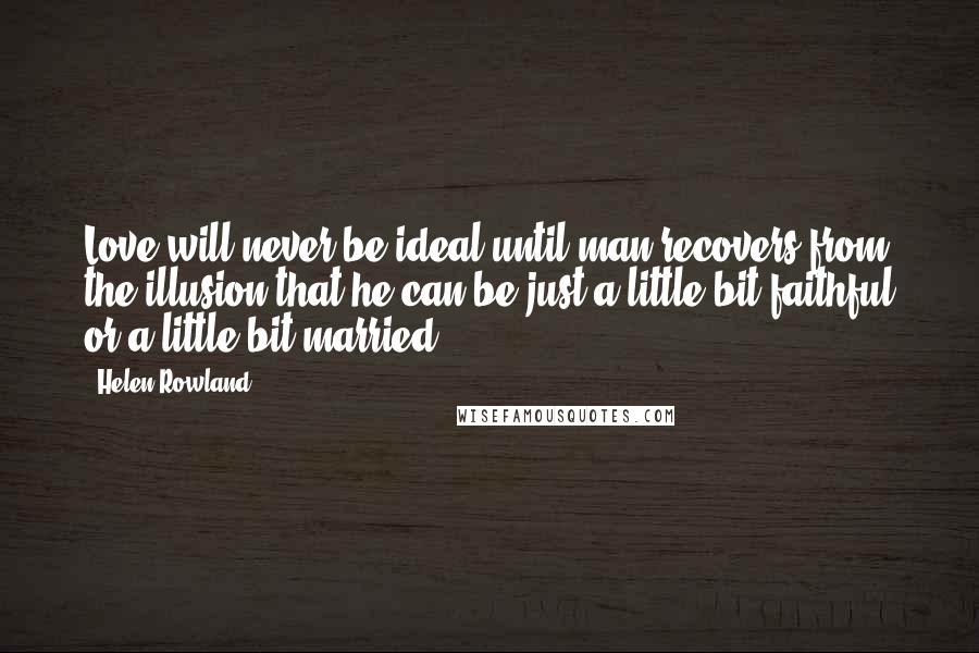 Helen Rowland Quotes: Love will never be ideal until man recovers from the illusion that he can be just a little bit faithful or a little bit married.