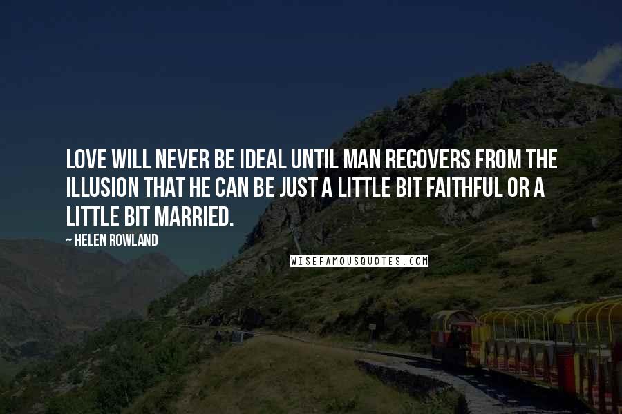 Helen Rowland Quotes: Love will never be ideal until man recovers from the illusion that he can be just a little bit faithful or a little bit married.