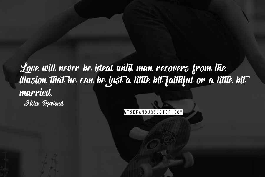 Helen Rowland Quotes: Love will never be ideal until man recovers from the illusion that he can be just a little bit faithful or a little bit married.