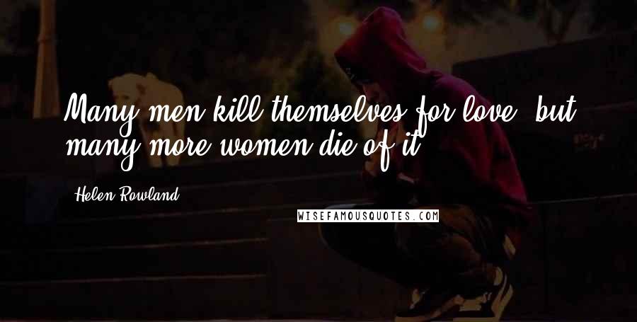 Helen Rowland Quotes: Many men kill themselves for love, but many more women die of it