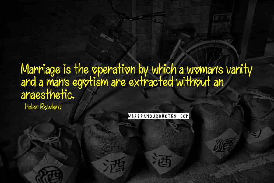 Helen Rowland Quotes: Marriage is the operation by which a woman's vanity and a man's egotism are extracted without an anaesthetic.