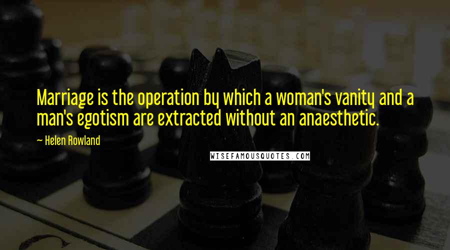 Helen Rowland Quotes: Marriage is the operation by which a woman's vanity and a man's egotism are extracted without an anaesthetic.