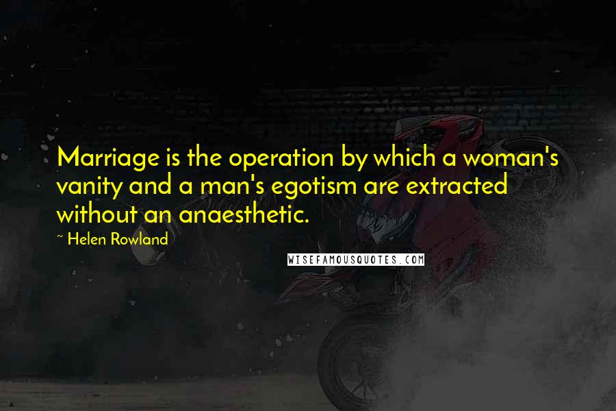 Helen Rowland Quotes: Marriage is the operation by which a woman's vanity and a man's egotism are extracted without an anaesthetic.