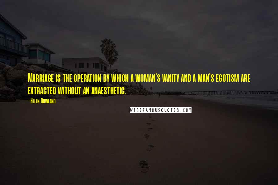 Helen Rowland Quotes: Marriage is the operation by which a woman's vanity and a man's egotism are extracted without an anaesthetic.