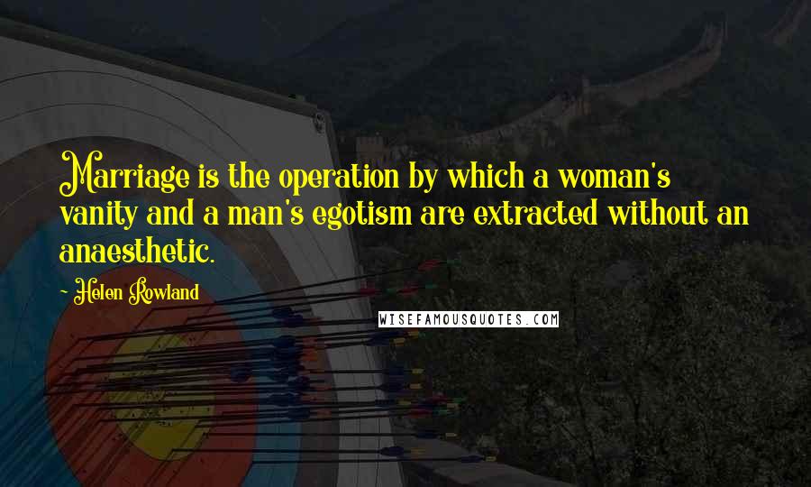 Helen Rowland Quotes: Marriage is the operation by which a woman's vanity and a man's egotism are extracted without an anaesthetic.