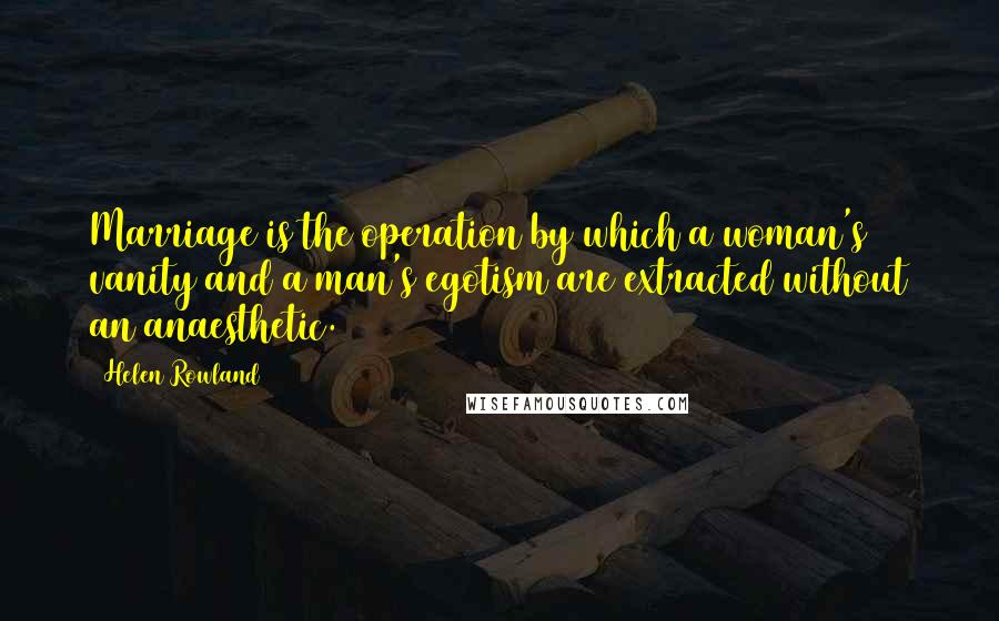 Helen Rowland Quotes: Marriage is the operation by which a woman's vanity and a man's egotism are extracted without an anaesthetic.